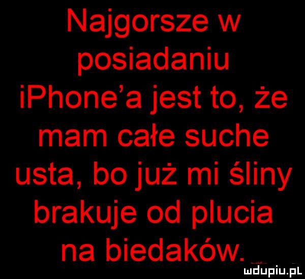 najgorsze w posiadaniu iphone a jest to że mam całe suche usta bo już mi śliny brakuje od plucia na biedaków