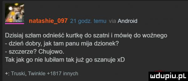 miashie        godz temu m android dzisiaj szłam odnieść kurtkę do szatni i mówię do ważnego dzień dobry jak tam panu mija dzionek szczerze chujowo. takjak go nie lubilam takjuż go szanuje xd   truskl twinkle      innych neufiu fl