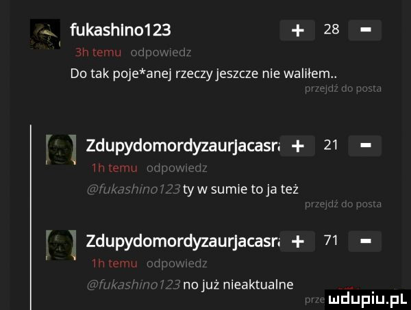 fukashlno       do tak poje ane rzeczyjeszcze nie walałem. zdupydomordyzaurjacasr.    tlw sumce toja tez zdupydomordyzaurjacasn    nojuz nieaktualne mduplu pl