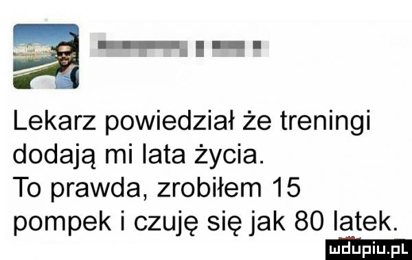 lekarz powiedział że treningi dodają mi lata życia. to prawda zrobiłem    pompek i czuję się jak    iatek