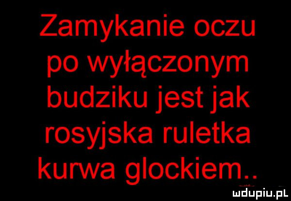 zamykanie oczu po wyłączonym budziku jest jak rosyjska ruletka kurwa glockiem