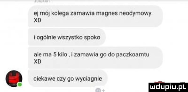 a mój kolega zamawia magnes nendymnwy xd i ogólnie wszystko spoko ale ma   kilu i zabawna go do paczkoamiu xd ciekawe czy go wyciagnie