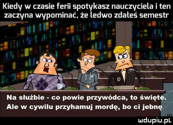 kiedy w czasie ferii spotykasz nauczyciela i ten zaczyna wypominac. że ledwo zdałeś semestr. i ż. j i l ici na służbie co powie przywódca io świat ale w cywilu przyhamui mordę bo ci jean mdupiuąai