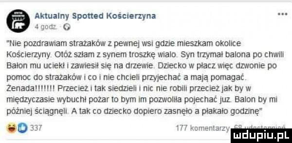 aktualny spotted kościerzyna   gm o nie pozdrawiam strażaków pewne wsi gene mlesmam okolice kośuerzyny otóż scam z synem rosnę wlalm syn trzymal balona pn cnwln balon mu upieki l zew es s e na drzewna dziecko w płacz więc dzwnnle po pomoc do slrazaków co me cncleu przyjechać a mają pomagać żenada m przemez lak sleazleu mc roe robm przeclezjak by w mlędzyczame wybuch. pokarm dym im pozioma pojechać jul balon by ml później ściągnęli a tak to dziecko domem zasnęło a plakaln godzmę          kum adam luduplu pl