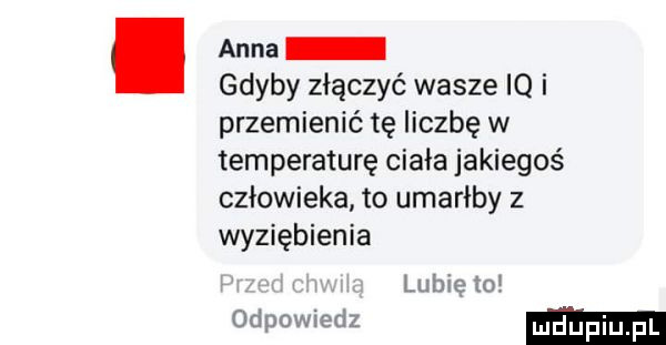 anna gdyby złączyć wasze iq i przemienić tę liczbę w temperature ciała jakiegoś człowieka to umarłby z wyziębienia lubie to odpowiedz