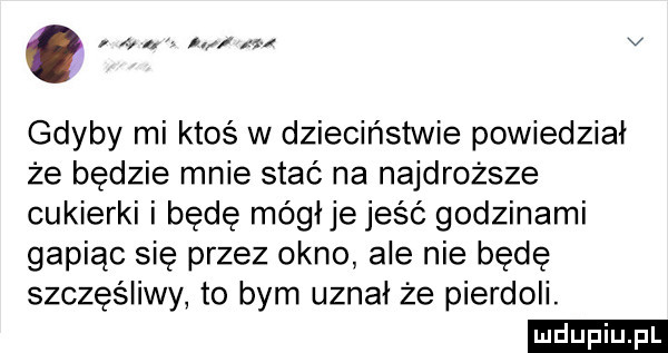 x. i v gdyby mi ktoś w dzieciństwie powiedział że będzie mnie stać na najdroższe cukierki i będę mógłje jeść godzinami gapiąc sie przez okno ale nie będę szczęśliwy to bym uznał że pierdoli. ludu iu. l