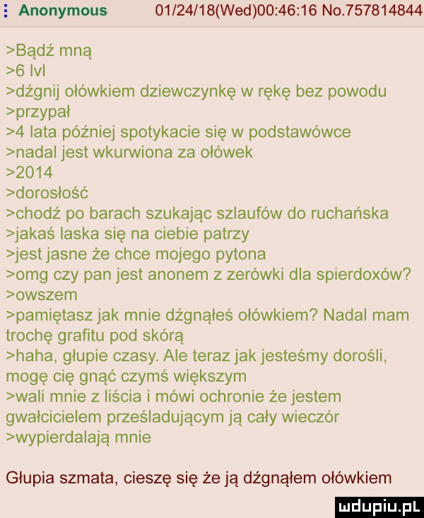 e anonymous          wed          no           badż mną   v dognij ołówkiem dziewczynkę w rękę bez powodu przypał   lata później spotykacie się w podstawówce nada jest wkurwiona za ołówek      dorosłość chodż po barach szukając szlaufów do rachańska jakas łaska się na ciebie patrzy jest jasne że chce mojego pytona omg czy pan jest agonem z zerówki dla spierdoxów owszem pamiętasz jak mnie dżgnąłes ołówkiem nadal mam trochę grafitu pod skórą haba głupie czasy. ale teraz jak jesteśmy dorośli mogę cię gnąó czymś większym wa i mnie z liścia i mowi ochronie że jestem gwałcicielem prześladującym ją cały wieczór wypierza adą mnie głupia szmata cieszę się że ją dźgnąłem ołówkiem