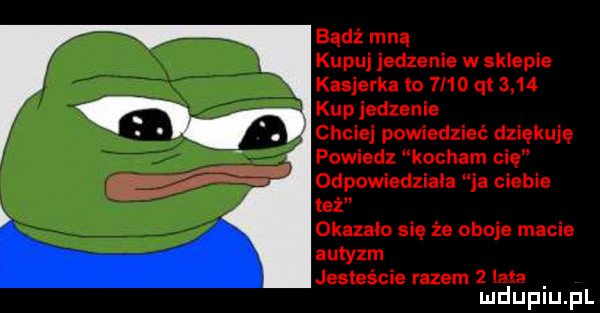 badż mną kupuj jedzenie w sklepie kasjerka to  i   qt      kup jedzenie chciej powiedzieć dziękuję powiedz kocham cię odpowiedziała ja ciebie też okazalo się że oboje macie autyzm jesteście razem   ian mduplu pl