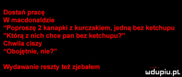 dostań pracę w macdonaldzie poproszę   kanapkl z kurczakiem jedną bez ketchupu którą nich chce pan bez ketchupu chwila ciszy obojętnie nie wydawanie reszty też zjebalem. mduplu pl