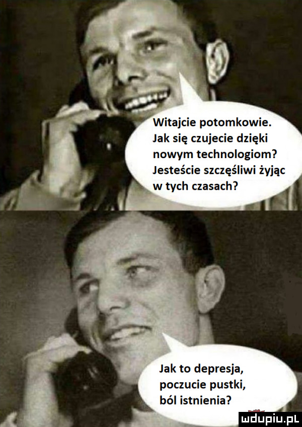 witajcie potomkowie. jak się czujecie dzięki nowym technologiom jesteście szczęśliwi żyjąc w tych czasach jak to depresja poczucie pustki ból istnienia