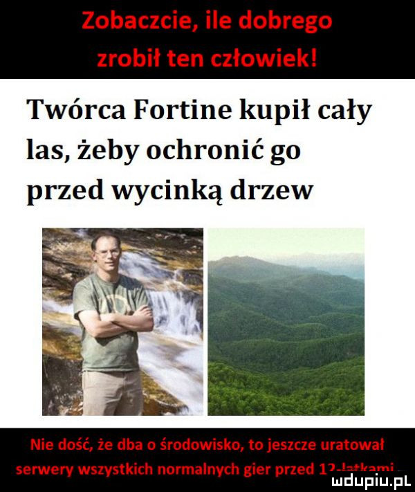 zobaczcie ile dobrego zrobił ten człowiek twórca fortine kupił cały las żeby ochronić go przed wycinką drzew nie dość że dba o środowisko to jeszcze uratował serwery wszystkich normalnych gier przed lal i mduplu pl