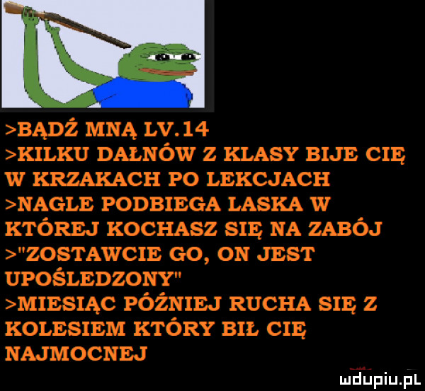 banź mną lv    kilku dałków z klasy bije cię w krzakach po lekcjach nagle podbiega laska w której kochasz się na zabój zostawcie go on jest upośledzony miesiąc później rucha się z kolesiem który en. cię najmocnej