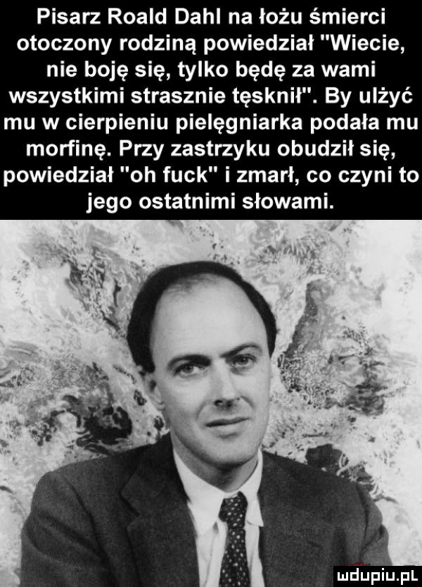 pisarz roald dahl na łożu śmierci otoczony rodziną powiedział wiecie nie boję się tylko będę za wami wszystkimi strasznie tęsknił. by ulżyć mu w cierpieniu pielęgniarka podala mu morfinę. przy zastrzyku obudził się powiedzial oh funk i zmarł co czyni to jego ostatnimi słowami. mdupiiiąpl