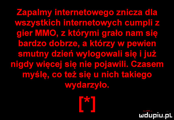 zapalmy internetowego znicza dla wszystkich internetowych cumpli z gier mmo z którymi gralo nam się bardzo dobrze a którzy w pewien smutny dzień wylogowali się i już nigdy więcej się nie pojawili. czasem myślę co też się u nich takiego wydarzyło. mfupiupl