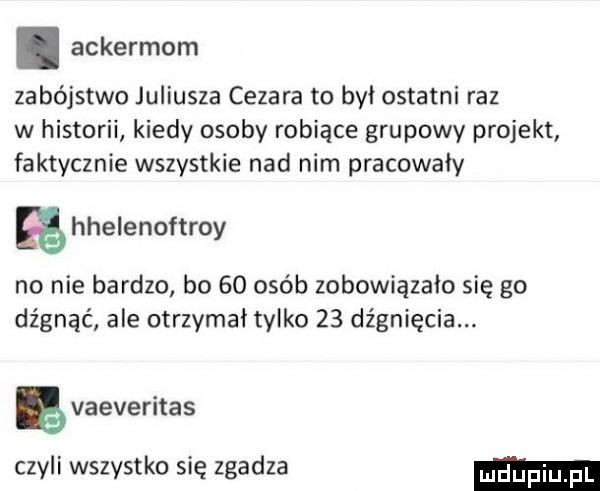 ackermom zabójstwo juliusza cezara to był ostatni raz w historii kiedy osoby robiące grupowy projekt faktycznie wszystkie nad nim pracowały hhelenoftroy no nie bardzo bo    osób zobowiązało się go dźgnąć ale otrzymał tylko    dźgnięcia. vaeveritas czyli wszystko się zgadza