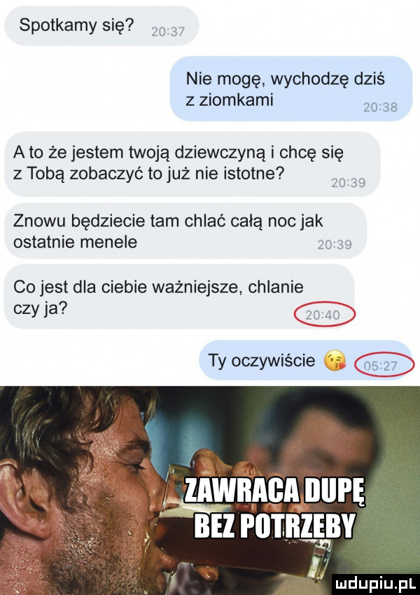 spotkamy się     . nie mogę wychodzę dziś z ziomkami       a to że jestem twoją dziewczyną i chcę się z tobą zobaczyć to już nie istotne    u znowu będziecie tam chlać całą noc jak ostatnie menele co jest dla ciebie ważniejsze chlanie czy ja ty oczywiście