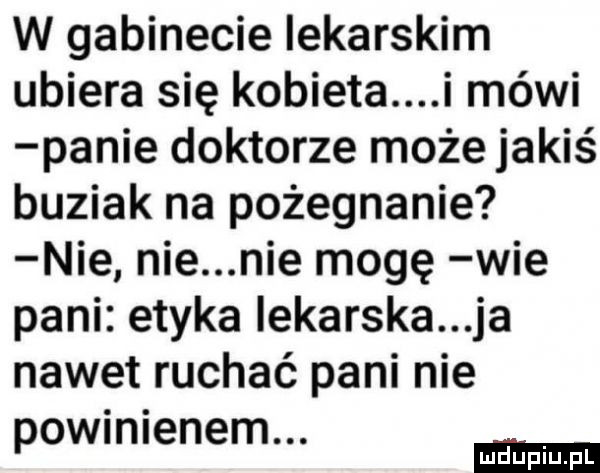 w gabinecie lekarskim ubiera się kobieta i mówi panie doktorze może jakiś buziak na pożegnanie nie nie nie mogę wie pani etyka iekarska ja nawet ruchać pani nie wini n m. po e e