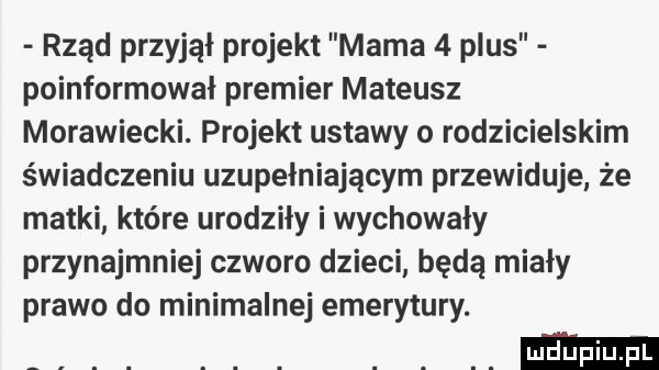 rząd przyjął projekt mama   plus poinformował premier mateusz morawiecki. projekt ustawy o rodzicielskim świadczeniu uzupełniającym przewiduje że matki które urodziły i wychowały przynajmniej czworo dzieci będą miały prawo do minimalnej emerytury