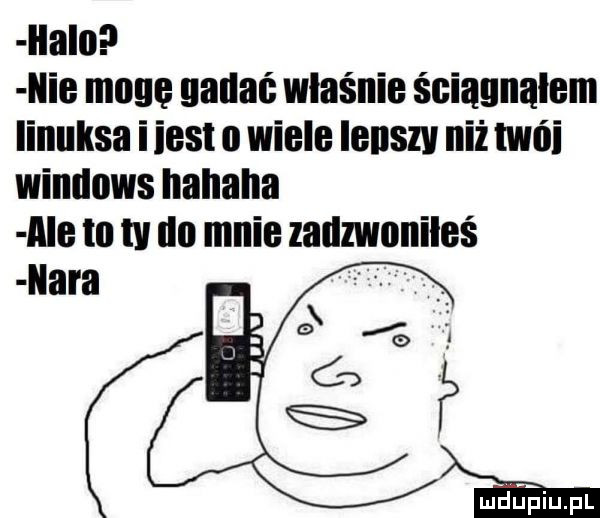 ilalo l nie mam nadać właśnie ściągnąłem linuksa iiest o wiele lenszv niż nnńi windows hahaha a e to tv un mnie zadzwoniłeś