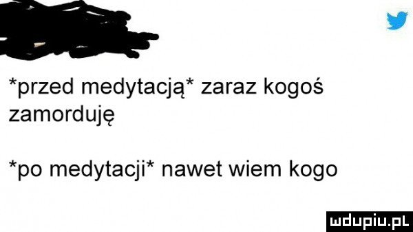 ﬁr przed medytacją zaraz kogoś zamorduję po medytacji nawet wiem kogo ludu iu. l