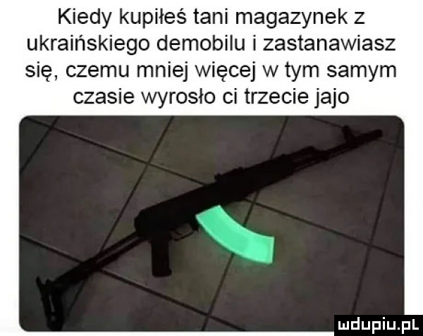 kiedy kupiłeś tani magazynek z ukraińskiego demobilu i zastanawiasz się czemu mniej więcej w tym samym czasie wyrosło ci trzecie jajo