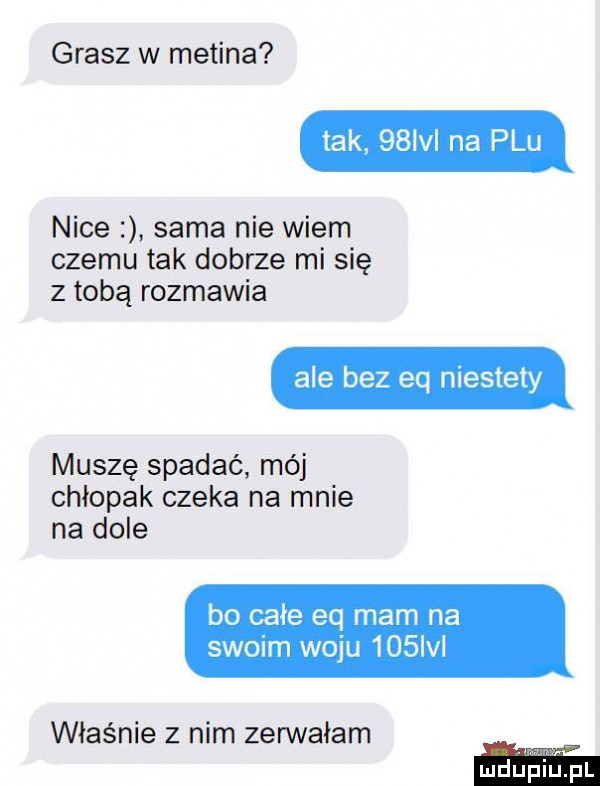 grasz w medina tak gsm na plu nice sama nie wiem czemu tak dobrze mi się z tobą rozmawia ale bez eq niestety muszę spadać mój chłopak czeka na mnie na dole bo całe eq mam na swoim woju     vl właśnie z nim zerwałam