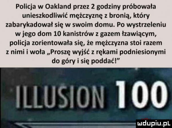 policja w oakland przez z godziny próbowała unieszkodliwić mężczyznę z bronią który zabarykadowal się w swoim domu. po wystrzeleniu w jego dom    kanistrów z gazem lzawiącym policja zorientowala się że mężczyzna stoi razem z nimi idola proszę wyjść z rękami podniesionymi do góry i się poddać illusion     a