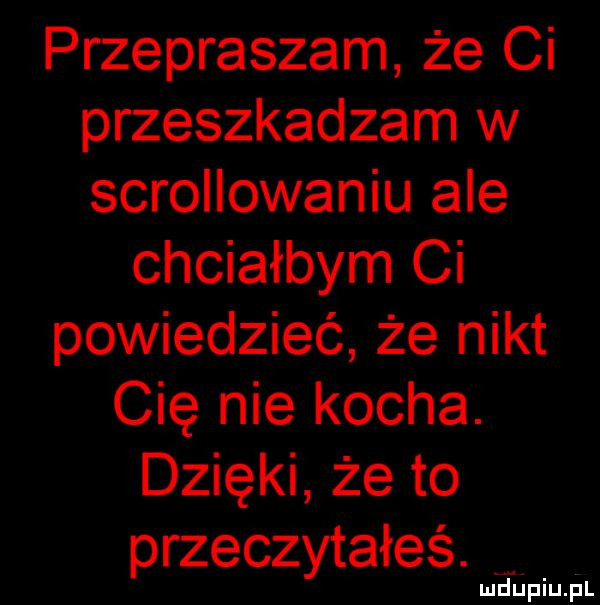 przepraszam że ci przeszkadzam w scrollowaniu ale chciałbym ci powiedzieć że nikt cię nie kocha. dzięki że to przeczytałeś