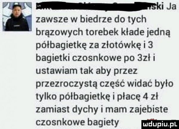 i ja zawsze w biedrze do tych brązowych torebek klade jedną półbagietkę za złotówkę i   bagietki czosnkowe po   h ustawiam tak aby przez przezroczystą część widać było tylko półbagietkę i płacę   zł zamiast dychy i mam zajebiste czosnkowe bagiety