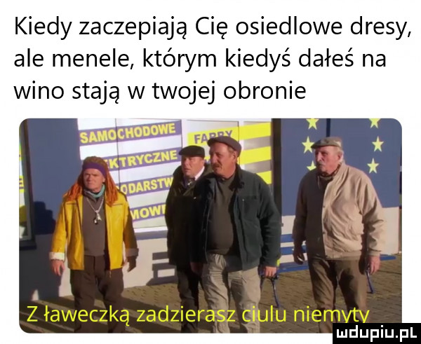 kiedy zaczepiają cię osiedlowe dresy ale menele którym kiedyś dałeś na wino stają w twojej obronie