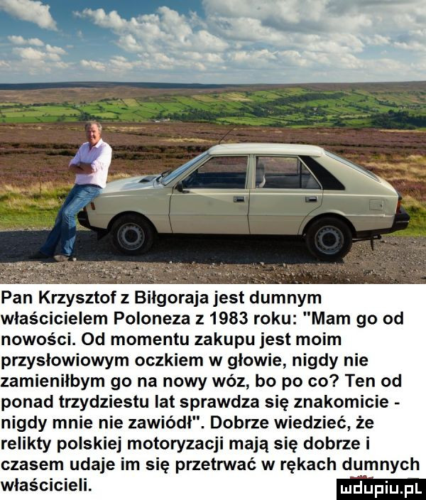 pan krzysztof z bllgoraja jest dumnym wlascicielem poloneza z      roku mam go od nowości. od momentu zakupu jest moim przysłowiowym oczkiem w glowie nigdy nie zamienilbym go na nowy wóz bo po co ten od ponad trzydziestu lat sprawdza się znakomicie nigdy mnie nie zawiódł. dobrze wiedzieć że relikty polskiej motoryzacji mają się dobrze i czasem udaje im się przetrwać w rękach dumnych właścicieli. udupiupl