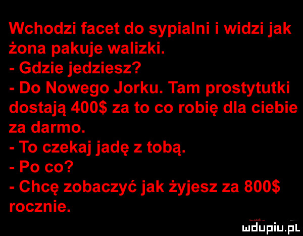 wchodzi facet do sypialni i widzi jak żona pakuje walizki. gdzie jedziesz do nowego jorku. tam prostytutki dostają     za to co robię dla ciebie za darmo. to czekaj jadę z tobą. po co chcę zobaczyć jak żyjesz za sms rocznie