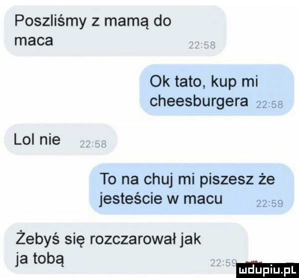 poszliśmy z mamą do maca ok tato kup mi cheesburgera       lol nie to na chuj mi piszesz że jesteście w macu       żebyś się rozczarował jak ja ma