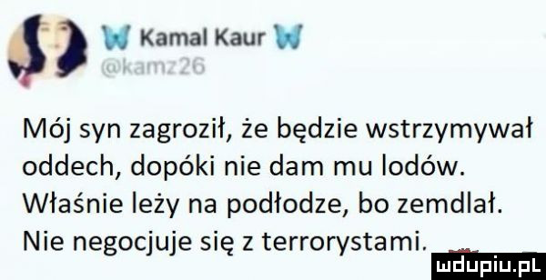 kemal kiur h mój syn zagroził że będzie wstrzymywał oddech dopóki nie dam mu lodów. właśnie leży na podłodze bo zemdlał. nie negocjuje się z terrorystami