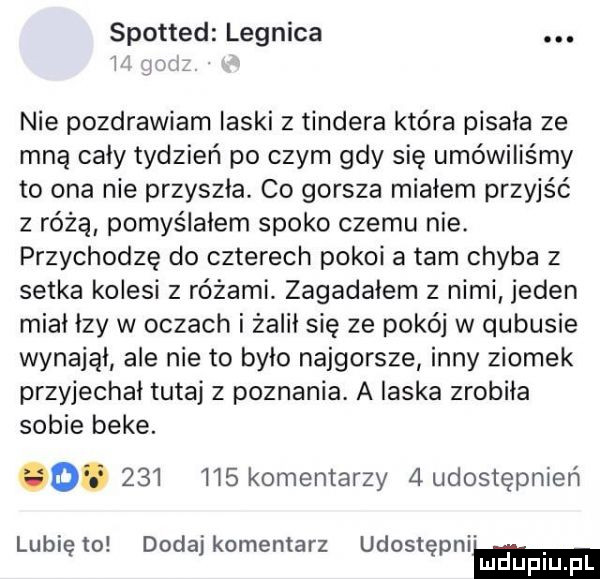 spotted legnica.   ym nie pozdrawiam laski   tondera która pisała ze mną cały tydzień po czym gdy się umówiliśmy to ona nie przyszła. co gorsza miałem przyjść z różą pomyślałem spoko czemu nie. przychodzę do czterech pokoi a tam chyba z setka kolesi z różami zagadałem z nimi jeden miał łzy w oczach i żalił się ze pokój w qubusie wynajął ale nie to było najgorsze inny ziomek przyjechał tutaj z poznania. a laska zrobiła sobie beke.              komentarzy   udostępnień lubię to dodaj komentarz udostępnim