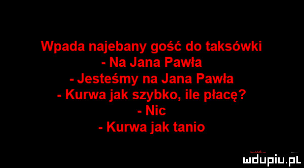 wpada najebany gość do taksówki na jana pawła jesteśmy na jana pawła kurwa jak szybko ile płacę nic kurwa jak tanio mhiniupl