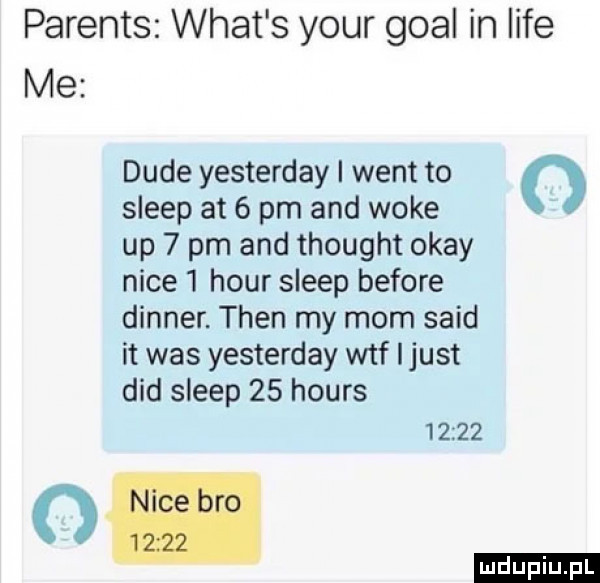 parents wiat s your gcal in lice me dude yesterday i went to   sleep at   pm and woke up   pm and thought okay nice  hour sleep before dinner. tlen my mam said it was yesterday wtf ijust ddd sleep    hours       we om ludu iu. l
