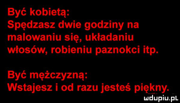 być kobietą spędzasz dwie godziny na malowaniu się układaniu włosów robieniu paznokci ibp. być mężczyzną wstajesz i od razu jesteś piękny