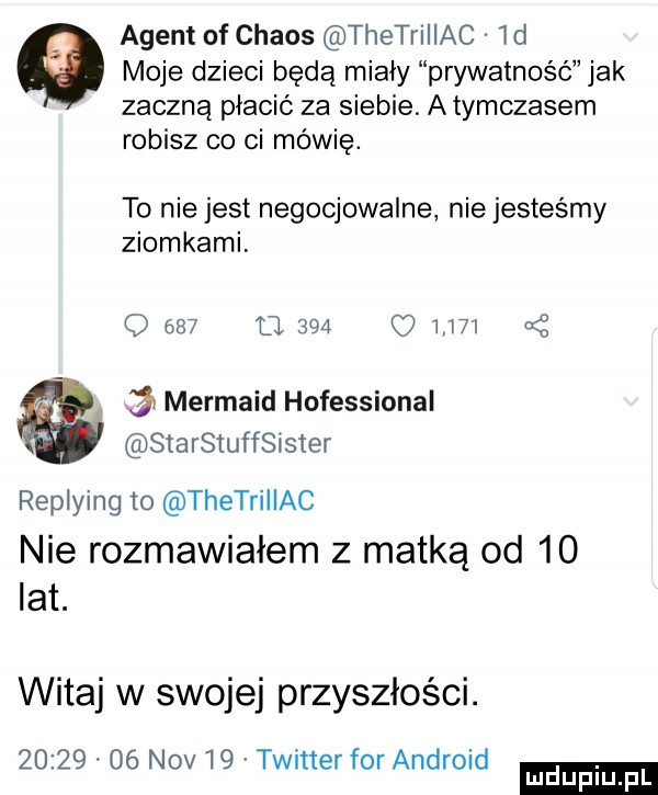 agent of chaos thetrillac id moje dzieci będą miały prywatność jak zaczną płacić za siebie. atymczasem robisz co ci mówię. to nie jest negocjowalne nie jesteśmy ziomkami. o     o           mermaid hofessional starstuffsister replying to thetrillac nie rozmawiałem z matką od    lat. witaj w swojej przyszłości.          niv    twitter for android ludu iu. l