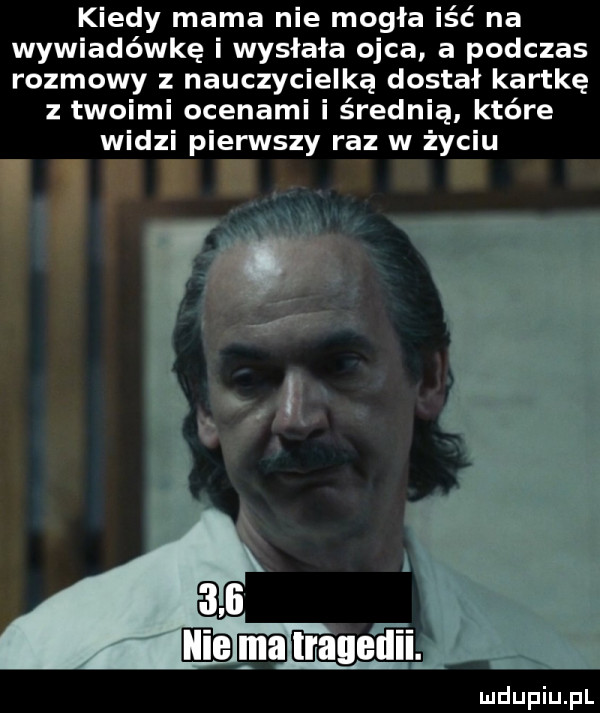 kiedy mama nie mogła iść na wywiadówkę i wysłała ojca a podczas rozmowy z nauczycielką dostał kartkę twoimi ocenami i średnią które widzi pierwszy raz w życiu