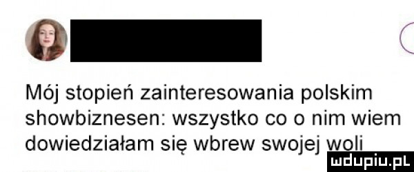 a mój stopień zainteresowania polskim showbiznesen wszystko co o nim wiem dowiedziałam się wbrew swojej woli