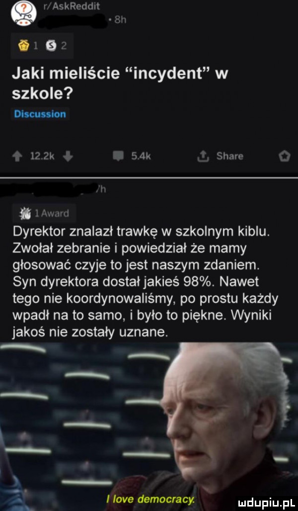 v askreddit em      jaki mieliście incydent w szkole discussion    k   k stare h i   mam dyrektor znalazł trawkę w szkolnym kiblu. zwołat zebranie i powiedział że mamy głosować czyje to jest naszym zdaniem. syn dyrektora dostałjakieś   . nawet tego nie koordynowaliśmy. po prestu każdy wpadł na to samo i było to piękne. wyniki jakoś nie zostały uznane. l. abakankami hoje democracy