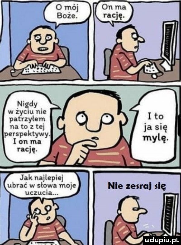 w zydlu me patrzylem na to z tej perspektyw w a y l on ma racjg f jak najlepiej ubrać w słowa moje uczucia. ja się mylę. nie zesrai się