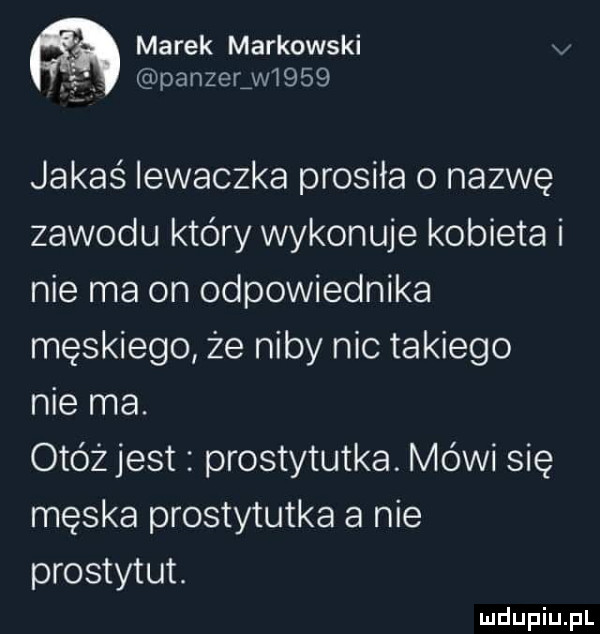 marek markowski v panzer w     jakaś iewaczka prosiła o nazwę zawodu który wykonuje kobieta i nie ma on odpowiednika męskiego że niby nic takiego nie ma. otóż jest prostytutka. mówi się męska prostytutka a nie prostytut