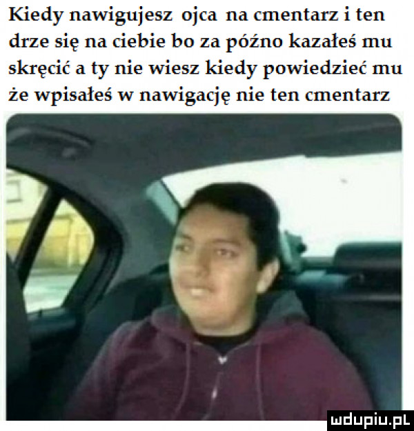 kiedy nawigujesz ojca na cmentarz i ten drze się na ciebie bo za późno kazałeś mu skręcić a ty nie wiesz kiedy powiedzieć    że wpisałeś w nawigację nie ten manta