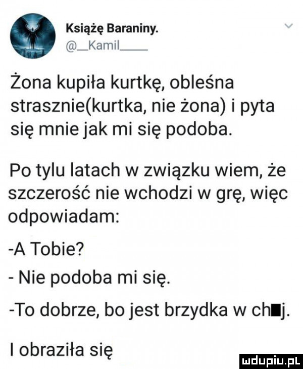 książę baraniny. kamil żona kupiła kurtkę obleśna strasznie kurtka nie żona i pyta się mnie jak mi się podoba. po tylu latach w związku wiem że szczerość nie wchodzi w grę więc odpowiadam a tobie nie podoba mi się. to dobrze bo jest brzydka w chuj. i obraziła się