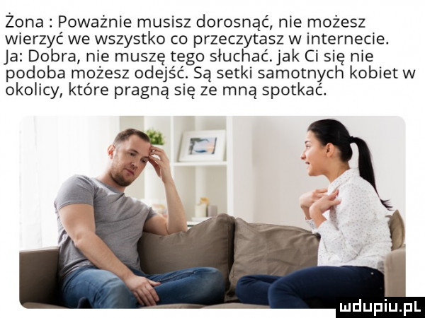 zona poważnie musisz dorosnąć nie możesz wierzyć we wszystko co przeczytasz w internecie. ja dobra nie muszę tego słuchać. jak ci się nie podoba możesz odejść. są setki samotnych kobiet w okolicy które pragną się ze mną spotkać