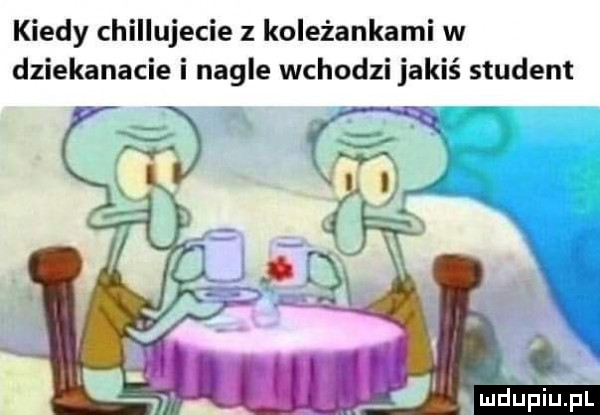kiedy chillujecie z koleżankami w dziekanacie i nagle wchodzi jakiś student