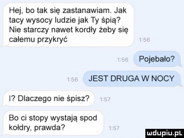 hej bo tak się zastanawiam. jak tacy wysocy ludzie jak ty śpią nie starczy nawet kordły żeby się całemu przykryć pojebalo jest drugów nocy dlaczego nie śpisz bo ci stopy wystają sp d kołdry prawa