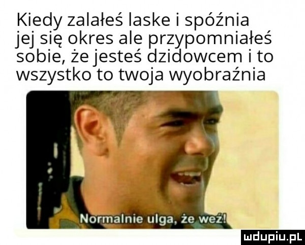 kiedy zalałeś laske i spóźnia jej s ę okres ale przypomniałeś sobie żejesteś dzikowcem i to wszystko to twoja wyobraźnia normalnie ulga. że waż ludu iu. l